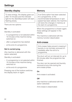 Page 82Standby display
To save energy, the display goes out
after 10 minutes and the indicator
light for theStart/Stopbutton will start
flashing slowly.
There are two options:
On
Standby is activated:
–if a programme is not selected within
10 minutes of the machine being
switched on.
– after a programme has started.
– at the end of a programme.
Not in current prog.
(the machine is delivered with this
option selected)
Standby is activated:
– if a programme is not selected within
10 minutes of the machine being...