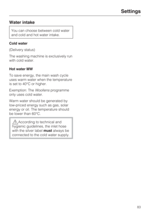 Page 83Water intake
You can choose between cold water
and cold and hot water intake.
Cold water
(Delivery status)
The washing machine is exclusively run
with cold water.
Hot water MW
To save energy, the main wash cycle
uses warm water when the temperature
is set to 40°C or higher.
Exemption: TheWoollensprogramme
only uses cold water.
Warm water should be generated by
low-priced energy such as gas, solar
energy or oil. The temperature should
be lower than 60°C.
According to technical and
hygienic guidelines,...