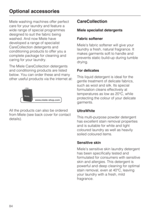 Page 84Miele washing machines offer perfect
care for your laundry and feature a
wide range of special programmes
designed to suit the fabric being
washed. And now Miele have
developed a range of specialist
CareCollection detergents and
conditioning products to offer you a
complete package for cleaning and
caring for your laundry.
The Miele CareCollection detergents
and conditioning products are listed
below. You can order these and many
other useful products via the internet at:
All the products can also be...