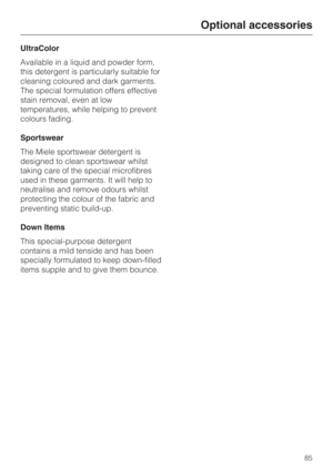 Page 85UltraColor
Available in a liquid and powder form,
this detergent is particularly suitable for
cleaning coloured and dark garments.
The special formulation offers effective
stain removal, even at low
temperatures, while helping to prevent
colours fading.
Sportswear
The Miele sportswear detergent is
designed to clean sportswear whilst
taking care of the special microfibres
used in these garments. It will help to
neutralise and remove odours whilst
protecting the colour of the fabric and
preventing static...