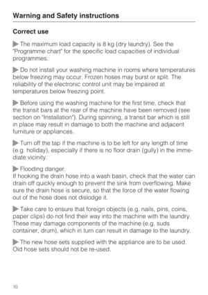 Page 10Correct use
The maximum load capacity is 8 kg (dry laundry). See the
Programme chart for the specific load capacities of individual
programmes.
Do not install your washing machine in rooms where temperatures
below freezing may occur. Frozen hoses may burst or split. The
reliability of the electronic control unit may be impaired at
temperatures below freezing point.
Before using the washing machine for the first time, check that
the transit bars at the rear of the machine have been removed (see
section...