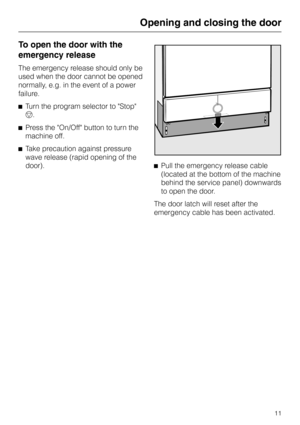 Page 11To open the door with the
emergency release
The emergency release should only be
used when the door cannot be opened
normally, e.g. in the event of a power
failure.
^Turn the program selector to Stop
f.
^Press the On/Off button to turn the
machine off.
^Take precaution against pressure
wave release (rapid opening of the
door).^Pull the emergency release cable
(located at the bottom of the machine
behind the service panel) downwards
to open the door.
The door latch will reset after the
emergency cable has...