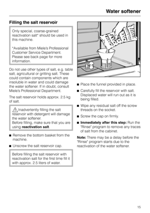 Page 15Filling the salt reservoir
Only special, coarse-grained
reactivation salt* should be used in
this machine.
*Available from Miele’s Professional
Customer Service Department.
Please see back page for more
information.
Do not use other types of salt, e.g. table
salt, agricultural or gritting salt. These
could contain components which are
insoluble in water and could damage
the water softener. If in doubt, consult
Miele’s Professional Department.
The salt reservoir holds approx. 2.5 kg
of salt....