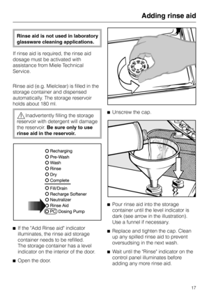 Page 17Rinse aid is not used in laboratory
glassware cleaning applications.
If rinse aid is required, the rinse aid
dosage must be activated with
assistance from Miele Technical
Service.
Rinse aid (e.g. Mielclear) is filled in the
storage container and dispensed
automatically. The storage reservoir
holds about 180 ml.
,Inadvertently filling the storage
reservoir with detergent will damage
the reservoir.Be sure only to use
rinse aid in the reservoir.
^
If the Add Rinse aid indicator
illuminates, the rinse aid...
