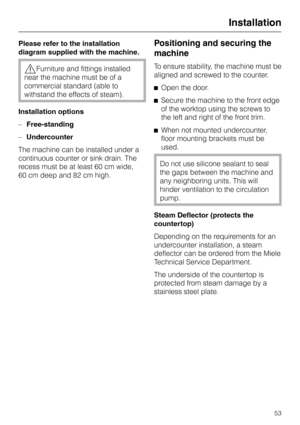 Page 53Please refer to the installation
diagram supplied with the machine.
,Furniture and fittings installed
near the machine must be of a
commercial standard (able to
withstand the effects of steam).
Installation options
–Free-standing
–Undercounter
The machine can be installed under a
continuous counter or sink drain. The
recess must be at least 60 cm wide,
60 cm deep and 82 cm high.
Positioning and securing the
machine
To ensure stability, the machine must be
aligned and screwed to the counter.
^Open the...