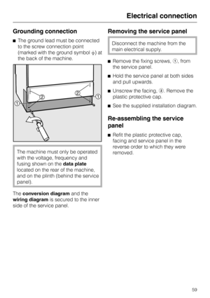 Page 59Grounding connection
^The ground lead must be connected
to the screw connection point
(marked with the ground symbol8) at
the back of the machine.
The machine must only be operated
with the voltage, frequency and
fusing shown on thedata plate
located on the rear of the machine,
and on the plinth (behind the service
panel).
Theconversion diagramand the
wiring diagramis secured to the inner
side of the service panel.
Removing the service panel
Disconnect the machine from the
main electrical supply.
^Remove...