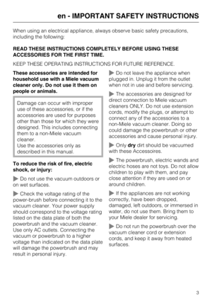 Page 3When using an electrical appliance, always observe basic safety precautions,
including the following:
READ THESE INSTRUCTIONS COMPLETELY BEFORE USING THESE
ACCESSORIES FOR THE FIRST TIME.
KEEP THESE OPERATING INSTRUCTIONS FOR FUTURE REFERENCE.
These accessories are intended for
household use with a Miele vacuum
cleaner only. Do not use it them on
people or animals.
Damage can occur with improper
use of these accessories, or if the
accessories are used for purposes
other than those for which they were...