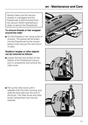 Page 21Always make sure the vacuum
cleaner is unplugged and the
Powerbrush is disconnected from
the vacuum before attempting to
clean or service the Powerbrush.
To remove threads or hair wrapped
around the roller:
Cut the threads or hair using a pair of
scissors. The pieces will be drawn
into the Powerbrush by the suction
power of the vacuum the next time it
is used.
Stubborn tangles or other objects
can be removed as follows:
Loosen the two lock screws on the
bottom of the Powerbrush using a
coin or...