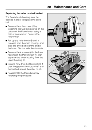Page 23Replacing the roller brush drive belt
The Powerbrush housing must be
opened in order to replace the drive
belt.
Remove the roller coverby
loosening the two lock screws on the
bottom of the Powerbrush using a
coin or screwdriver. Remove the
roller cover.
Pull up the roller brushuntil it
releases from the main housing, and
slide the drive belt over the end of
the brush. Set the roller brush aside.
Remove the 4 screwsin the lower
housing of the Powerbrush, then
separate the lower housing from the...