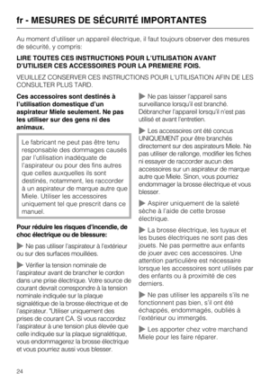 Page 24Au moment d’utiliser un appareil électrique, il faut toujours observer des mesures
de sécurité, y compris:
LIRE TOUTES CES INSTRUCTIONS POUR L’UTILISATION AVANT
D’UTILISER CES ACCESSOIRES POUR LA PREMIERE FOIS.
VEUILLEZ CONSERVER CES INSTRUCTIONS POUR L’UTILISATION AFIN DE LES
CONSULTER PLUS TARD.
Ces accessoires sont destinés à
l’utilisation domestique d’un
aspirateur Miele seulement. Ne pas
les utiliser sur des gens ni des
animaux.
Le fabricant ne peut pas être tenu
responsable des dommages causés
par...