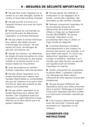 Page 25Ne pas faire rouler l’appareil sur le
cordon ou sur des rallonges. Garder le
cordon à l’écart des surfaces chaudes.
Ne pas toucher à la fiche ou à
l’appareil lorsque vous avez les mains
mouillées.
Mettre toutes les commandes au
point d’arrêt avant de débrancher
l’aspirateur ou la brosse électrique.
Ne pas utiliser la brosse électrique
pour aspirer des objets pouvant
endommager les rouleaux. Ne pas
aspirer les clous, les épingles de
sécurité, les boutons, etc.
Garder les cheveux, les vêtements,
les...