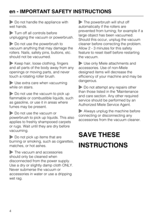 Page 4Do not handle the appliance with
wet hands.
Turn off all controls before
unplugging the vacuum or powerbrush.
Do not use the powerbrush to
vacuum anything that may damage the
rollers. Nails, safety pins, buttons, etc.
should not be vacuumed.
Keep hair, loose clothing, fingers
and all parts of the body away from any
openings or moving parts, and never
touch a rotating roller brush.
Use extra care when vacuuming
while on stairs.
Do not use the vacuum to pick up
flammable or combustible liquids, such...