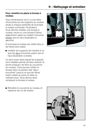 Page 43Pour remettre en place la brosse à
rouleau
Vous remarquerez qu’il y a une série
d’encoches sur les supports du rouleau
situés à chaque extrémité de la brosse
à rouleau (consulter l’illustration).
Vous devriez installer une brosse à
rouleau neuve ou une brosse à fibres
légèrement usées en mettant l’encoche
simple
vers le haut (illustration à
gauche).
Si la brosse à rouleau est vieille et/ou si
les fibres sont usées:
Installer les supports de manière à ce
que les deux
encoches soient vers le
haut...