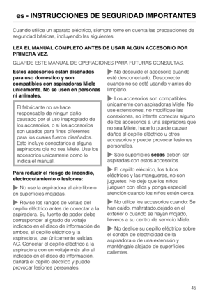 Page 45Cuando utilice un aparato eléctrico, siempre tome en cuenta las precauciones de
seguridad básicas, incluyendo las siguientes:
LEA EL MANUAL COMPLETO ANTES DE USAR ALGUN ACCESORIO POR
PRIMERA VEZ.
GUARDE ESTE MANUAL DE OPERACIONES PARA FUTURAS CONSULTAS.
Estos accesorios estan diseñados
para uso domestico y son
compatibles con aspiradoras Miele
unicamente. No se usen en personas
ni animales.
El fabricante no se hace
responsable de ningun daño
causado por el uso inapropiado de
los accesorios, o si los...