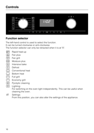 Page 16Function selector
The left-hand control is used to select the function.
It can be turned clockwise or anti-clockwise.
The function selector can only be retracted when it is at "0".

Rapid heat-up
Fan plus
Fan grill
Moisture plus
	Intensive bake

Defrost
Conventional heat
Bottom heat
Full grill
Economy grill
Pyrolytic cleaning
Lighting:
For switching on the oven light independently. This can be useful when
cleaning the oven.
Settings:
From this position, you can also alter the settings...