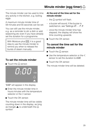 Page 29The minute minder can be used to time
any activity in the kitchen, e.g. boiling
eggs.
A maximum minute minder time of
59 minutes and 55 seconds can be set.
You can still use the minute minder,
e.g. as a reminder to stir a dish or add
seasoning etc even if you have already
set the duration for a programme.
With Moisture plus, it is a good
idea to use the minute minder to
remind you when to release the
bursts of steam manually.
To set the minute minder
Touch thesensor.
0:00min


"0:00" will...