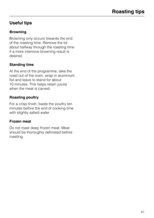 Page 41Useful tips
Browning
Browning only occurs towards the end
of the roasting time. Remove the lid
about halfway through the roasting time
if a more intensive browning result is
desired.
Standing time
At the end of the programme, take the
roast out of the oven, wrap in aluminium
foil and leave to stand for about
10 minutes. This helps retain juices
when the meat is carved.
Roasting poultry
For a crisp finish, baste the poultry ten
minutes before the end of cooking time
with slightly salted water.
Frozen...