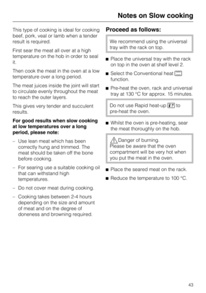 Page 43This type of cooking is ideal for cooking
beef, pork, veal or lamb when a tender
result is required.
First sear the meat all over at a high
temperature on the hob in order to seal
it.
Then cook the meat in the oven at a low
temperature over a long period.
The meat juices inside the joint will start
to circulate evenly throughout the meat
to reach the outer layers.
This gives very tender and succulent
results.
For good results when slow cooking
at low temperatures over a long
period, please note:
– Use...