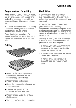 Page 47Preparing food for grilling
Rinse briefly under running cold water,
pat dry and season with pepper and
herbs. Do not season meat with salt
before grilling as this draws the juices
out.
Add a little oil to lean meat if necessary.
Do not use other types of fat as they
can burn and cause smoke.
Clean fish in the normal way. To
enhance the flavour, add a little salt or
squeeze a little lemon juice over the
fish.
Grilling

Assemble the rack or anti-splash
insert (if you have one) on the
universal tray as...