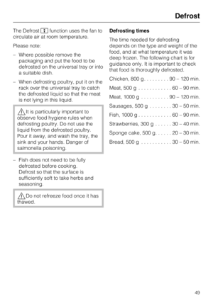 Page 49The Defrost
function uses the fan to
circulate air at room temperature.
Please note:
–Where possible remove the
packaging and put the food to be
defrosted on the universal tray or into
a suitable dish.
–When defrosting poultry, put it on the
rack over the universal tray to catch
the defrosted liquid so that the meat
is not lying in this liquid.
It is particularly important to
observe food hygiene rules when
defrosting poultry. Do not use the
liquid from the defrosted poultry.
Pour it away, and wash the...