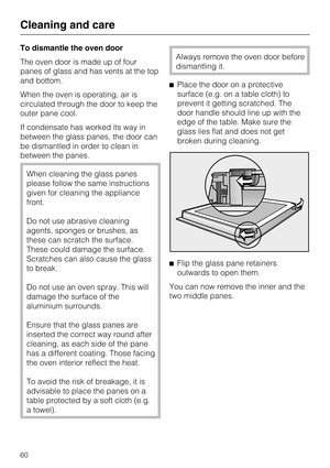 Page 60To dismantle the oven door
The oven door is made up of four
panes of glass and has vents at the top
and bottom.
When the oven is operating, air is
circulated through the door to keep the
outer pane cool.
If condensate has worked its way in
between the glass panes, the door can
be dismantled in order to clean in
between the panes.
When cleaning the glass panes
please follow the same instructions
given for cleaning the appliance
front.
Do not use abrasive cleaning
agents, sponges or brushes, as
these can...