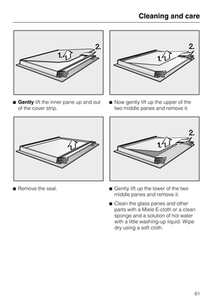 Page 61Gentlylift the inner pane up and out
of the cover strip.

Remove the seal.Now gently lift up the upper of the
two middle panes and remove it.

Gently lift up the lower of the two
middle panes and remove it.

Clean the glass panes and other
parts with a Miele E-cloth or a clean
sponge and a solution of hot water
with a little washing-up liquid. Wipe
dry using a soft cloth.
Cleaning and care
61 