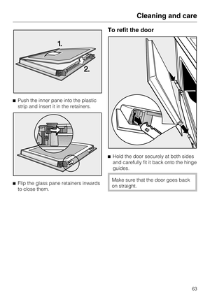 Page 63Push the inner pane into the plastic
strip and insert it in the retainers.

Flip the glass pane retainers inwards
to close them.
To refit the door
Hold the door securely at both sides
and carefully fit it back onto the hinge
guides.
Make sure that the door goes back
on straight.
Cleaning and care
63 