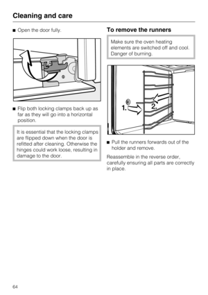 Page 64Open the door fully.
Flip both locking clamps back up as
far as they will go into a horizontal
position.
It is essential that the locking clamps
are flipped down when the door is
refitted after cleaning. Otherwise the
hinges could work loose, resulting in
damage to the door.
To remove the runners
Make sure the oven heating
elements are switched off and cool.
Danger of burning.
Pull the runners forwards out of the
holder and remove.
Reassemble in the reverse order,
carefully ensuring all parts are...