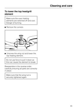 Page 65To lower the top heat/grill
element
Make sure the oven heating
elements are switched off and cool.
Danger of burning.
Remove the runners.
Unscrew the wing nut and lower the
top heating element.
Do not use force to pull it down as
this can cause the element to break.
Reassemble in the reverse order,
carefully ensuring all parts are correctly
in place.
Make sure that the wing nut is
securely tightened again.
Cleaning and care
65 