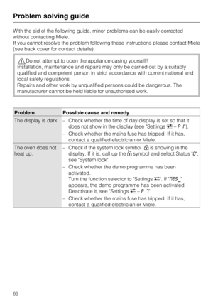 Page 66With the aid of the following guide, minor problems can be easily corrected
without contacting Miele.
If you cannot resolve the problem following these instructions please contact Miele
(see back cover for contact details).
Do not attempt to open the appliance casing yourself!
Installation, maintenance and repairs may only be carried out by a suitably
qualified and competent person in strict accordance with current national and
local safety regulations.
Repairs and other work by unqualified persons...