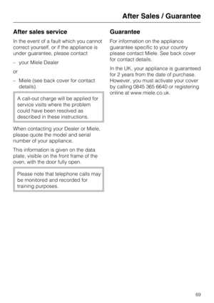 Page 69After sales service
In the event of a fault which you cannot
correct yourself, or if the appliance is
under guarantee, please contact
–your Miele Dealer
or
–Miele (see back cover for contact
details).
A call-out charge will be applied for
service visits where the problem
could have been resolved as
described in these instructions.
When contacting your Dealer or Miele,
please quote the model and serial
number of your appliance.
This information is given on the data
plate, visible on the front frame of...