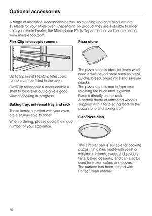 Page 70A range of additional accessories as well as cleaning and care products are
available for your Miele oven. Depending on product they are available to order
from your Miele Dealer, the Miele Spare Parts Department or via the internet on
www.miele-shop.com.
FlexiClip telescopic runners
Up to 5 pairs of FlexiClip telescopic
runners can be fitted in the oven.
FlexiClip telescopic runners enable a
shelf to be drawn out to give a good
view of cooking in progress.
Baking tray, universal tray and rack
These...