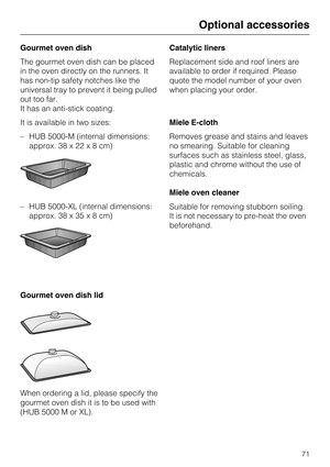 Page 71Gourmet oven dish
The gourmet oven dish can be placed
in the oven directly on the runners. It
has non-tip safety notches like the
universal tray to prevent it being pulled
out too far.
It has an anti-stick coating.
It is available in two sizes:
–HUB 5000-M (internal dimensions:
approx. 38 x 22x8cm)
– HUB 5000-XL (internal dimensions:
approx. 38 x 35x8cm)
Gourmet oven dish lid
When ordering a lid, please specify the
gourmet oven dish it is to be used with
(HUB 5000 M or XL).Catalytic liners
Replacement...