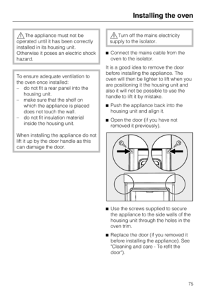 Page 75The appliance must not be
operated until it has been correctly
installed in its housing unit.
Otherwise it poses an electric shock
hazard.
To ensure adequate ventilation to
the oven once installed:
– do not fit a rear panel into the
housing unit.
– make sure that the shelf on
which the appliance is placed
does not touch the wall.
– do not fit insulation material
inside the housing unit.
When installing the appliance do not
lift it up by the door handle as this
can damage the door.
Turn off the mains...