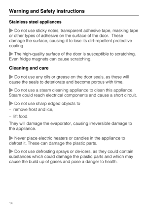 Page 14Stainless steel appliances
Do not use sticky notes, transparent adhesive tape, masking tape
or other types of adhesive on the surface of the door. These
damage the surface, causing it to lose its dirt-repellent protective
coating.
The high-quality surface of the door is susceptible to scratching.
Even fridge magnets can cause scratching.
Cleaning and care
Do not use any oils or grease on the door seals, as these will
cause the seals to deteriorate and become porous with time.
Do not use a steam...