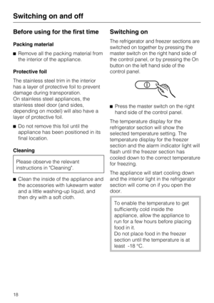 Page 18Before using for the first time
Packing material
Remove all the packing material from
the interior of the appliance.
Protective foil
The stainless steel trim in the interior
has a layer of protective foil to prevent
damage during transporation.
On stainless steel appliances, the
stainless steel door (and sides,
depending on model) will also have a
layer of protective foil.
Do not remove this foil until the
appliance has been positioned in its
final location.
Cleaning
Please observe the relevant...