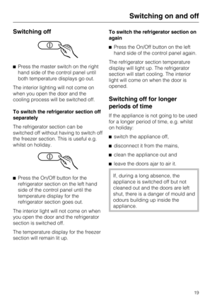 Page 19Switching off
Press the master switch on the right
hand side of the control panel until
both temperature displays go out.
The interior lighting will not come on
when you open the door and the
cooling process will be switched off.
To switch the refrigerator section off
separately
The refrigerator section can be
switched off without having to switch off
the freezer section. This is useful e.g.
whilst on holiday.
Press the On/Off button for the
refrigerator section on the left hand
side of the control...