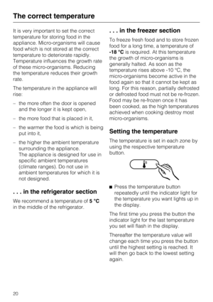 Page 20It is very important to set the correct
temperature for storing food in the
appliance. Micro-organisms will cause
food which is not stored at the correct
temperature to deteriorate rapidly.
Temperature influences the growth rate
of these micro-organisms. Reducing
the temperature reduces their growth
rate.
The temperature in the appliance will
rise:
–the more often the door is opened
and the longer it is kept open,
– the more food that is placed in it,
– the warmer the food is which is being
put into it,...