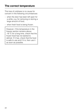Page 22This loss of coldness is no cause for
concern in the following circumstances:
–when the door has been left open for
a while, e.g. for removing or storing a
large amount of food,
–when fresh food is being frozen.
However, if the temperature in the
freezer section remains above
-18 °C for a long time, check that the
frozen food has not started to
defrost. If it has, check that the food
is safe to use and if it is, then use it
as soon as possible.
The correct temperature
22 