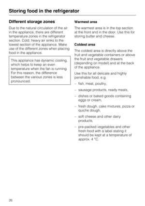 Page 26Different storage zones
Due to the natural circulation of the air
in the appliance, there are different
temperature zones in the refrigerator
section. Cold, heavy air sinks to the
lowest section of the appliance. Make
use of the different zones when placing
food in the appliance.
This appliance has dynamic cooling,
which helps to keep an even
temperature when the fan is running.
For this reason, the difference
between the various zones is less
pronounced.Warmest area
The warmest area is in the top...