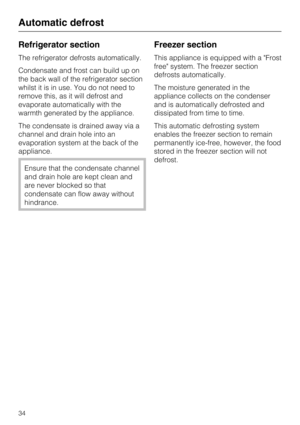 Page 34Refrigerator section
The refrigerator defrosts automatically.
Condensate and frost can build up on
the back wall of the refrigerator section
whilst it is in use. You do not need to
remove this, as it will defrost and
evaporate automatically with the
warmth generated by the appliance.
The condensate is drained away via a
channel and drain hole into an
evaporation system at the back of the
appliance.
Ensure that the condensate channel
and drain hole are kept clean and
are never blocked so that
condensate...