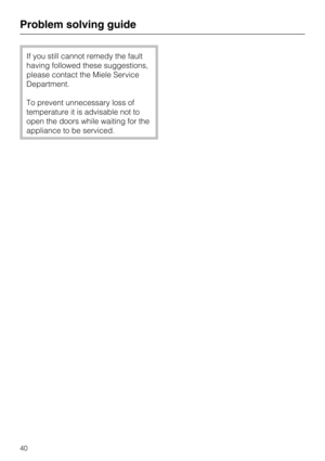 Page 40If you still cannot remedy the fault
having followed these suggestions,
please contact the Miele Service
Department.
To prevent unnecessary loss of
temperature it is advisable not to
open the doors while waiting for the
appliance to be serviced.
Problem solving guide
40 