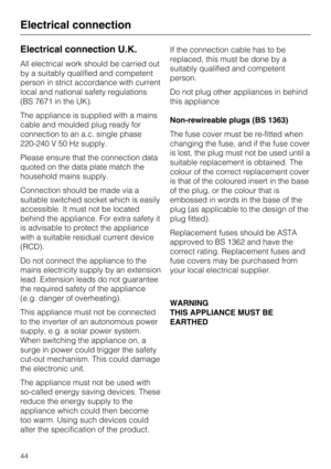 Page 44Electrical connection U.K.
All electrical work should be carried out
by a suitably qualified and competent
person in strict accordance with current
local and national safety regulations
(BS 7671 in the UK).
The appliance is supplied with a mains
cable and moulded plug ready for
connection to an a.c. single phase
220-240 V 50 Hz supply.
Please ensure that the connection data
quoted on the data plate match the
household mains supply.
Connection should be made via a
suitable switched socket which is easily...