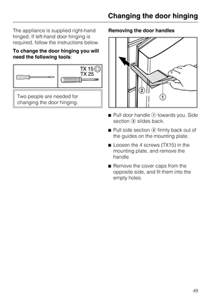 Page 49The appliance is supplied right-hand
hinged. If left-hand door hinging is
required, follow the instructions below.
To change the door hinging you will
need the following tools:
Two people are needed for
changing the door hinging.Removing the door handles
Pull door handletowards you. Side
sectionslides back.
Pull side sectionfirmly back out of
the guides on the mounting plate.
Loosen the 4 screws (TX15) in the
mounting plate, and remove the
handle.
Remove the cover caps from the
opposite side, and...