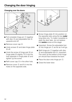 Page 52Changing over the doors
Pull complete hinge pintogether
with discand adjustable foot
upwards and off.
Remove cover cap.
Undo screwsand take hinge plate
off.
Undo the screw of hinge part	on
hinge plateslightly. Fit it into the
hole opposite in hinge plateand
tighten up the screw.

Refit cover capin the other hole.

Remove coverand fit it into the
holes on the opposite side.Screw hinge plateinto position on
the opposite side using the twoouter
long slots only. To make it possible to
align...