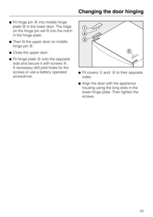 Page 53Fit hinge pin\012into middle hinge
platein the lower door. The ridge
on the hinge pin will fit into the notch
in the hinge plate.
Then fit the upper door on middle
hinge pin\012.
Close the upper door.
Fit hinge plateonto the opposite
side and secure it with screws.
If necessary drill pilot holes for the
screws or use a battery operated
screwdriver.Fit coversandto their opposite
sides.
Align the door with the appliance
housing using the long slots in the
lower hinge plate. Then tighten the...