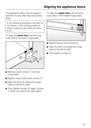 Page 55The appliance doors can be aligned
with the housing after they have been
fitted.
In the following illustration the door is
not shown in the closed position to
make it easier to see what you have
to do.
To align thelower dooruse the long
outer slots in the lower hinge plate:
Remove centre screwfrom the
hinge plate.

Slightly loosen both outer screws.

Align the door by sliding the hinge
plate to the left or right.

Then tighten screwsagain. Screw
does not need to be used again.To align theupper...