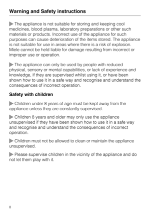 Page 8The appliance is not suitable for storing and keeping cool
medicines, blood plasma, laboratory preparations or other such
materials or products. Incorrect use of the appliance for such
purposes can cause deterioration of the items stored. The appliance
is not suitable for use in areas where there is a risk of explosion.
Miele cannot be held liable for damage resulting from incorrect or
improper use or operation.
The appliance can only be used by people with reduced
physical, sensory or mental...