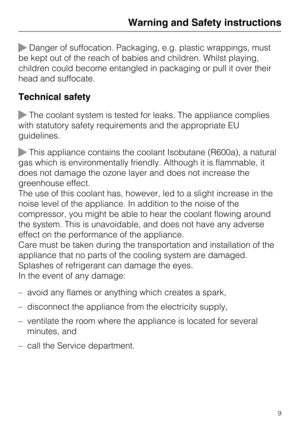 Page 9Danger of suffocation. Packaging, e.g. plastic wrappings, must
be kept out of the reach of babies and children. Whilst playing,
children could become entangled in packaging or pull it over their
head and suffocate.
Technical safety
The coolant system is tested for leaks. The appliance complies
with statutory safety requirements and the appropriate EU
guidelines.
This appliance contains the coolant Isobutane (R600a), a natural
gas which is environmentally friendly. Although it is flammable, it
does not...