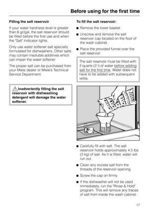 Page 17Filling the salt reservoir
If your water hardness level is greater
than 8 gr/gal, the salt reservoir should
be filled before the first use and when
the Salt indicator lights.
Only use water softener salt specially
formulated for dishwashers. Other salts
may contain insoluble additives which
can impair the water softener.
The proper salt can be purchased from
your Miele dealer or Miele’s Technical
Service Department.
,Inadvertently filling the salt
reservoir with dishwashing
detergent will damage the...